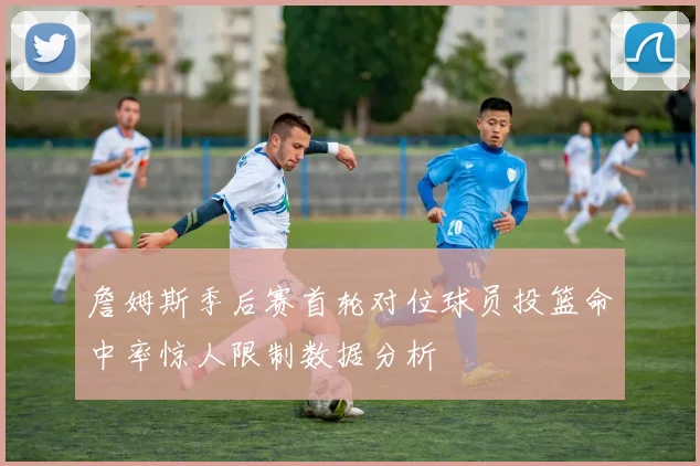 詹姆斯季后赛首轮对位球员投篮命中率惊人限制数据分析