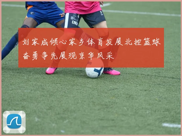 刘家成倾心家乡体育发展北控篮球奋勇争先展现京华风采