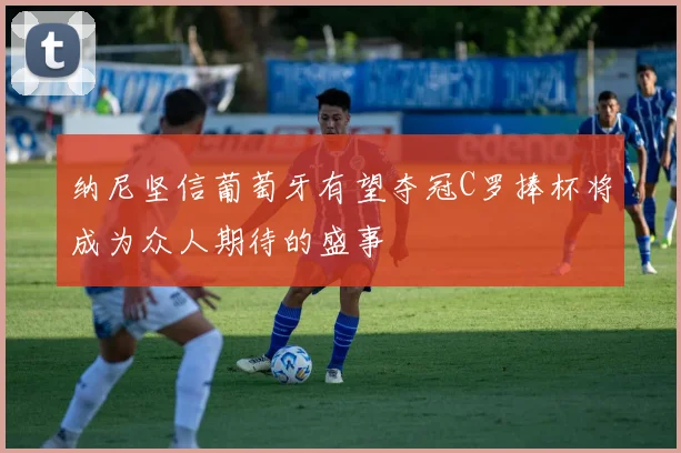 纳尼坚信葡萄牙有望夺冠C罗捧杯将成为众人期待的盛事
