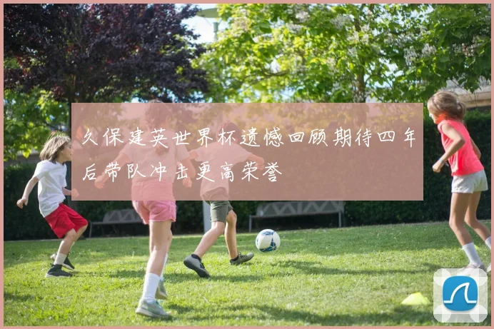 久保建英世界杯遗憾回顾期待四年后带队冲击更高荣誉