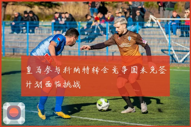 皇马参与科纳特转会竞争国米免签计划面临挑战