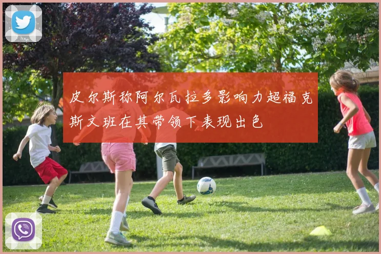 皮尔斯称阿尔瓦拉多影响力超福克斯文班在其带领下表现出色