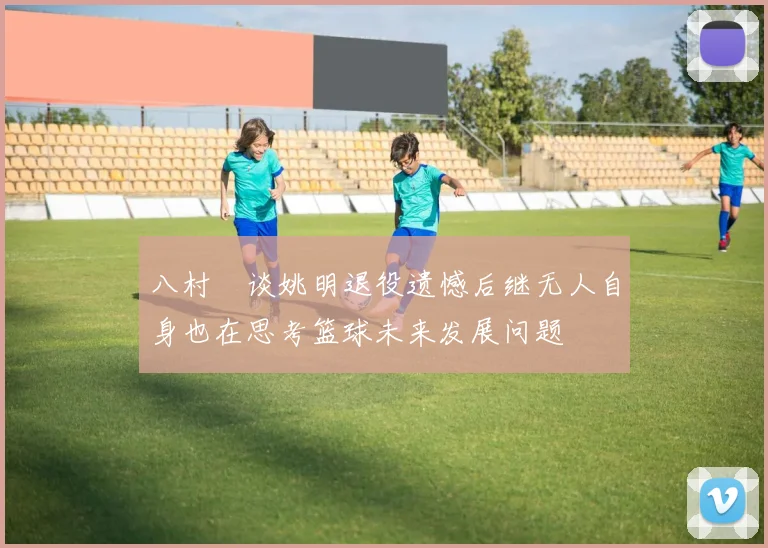 八村塁谈姚明退役遗憾后继无人自身也在思考篮球未来发展问题