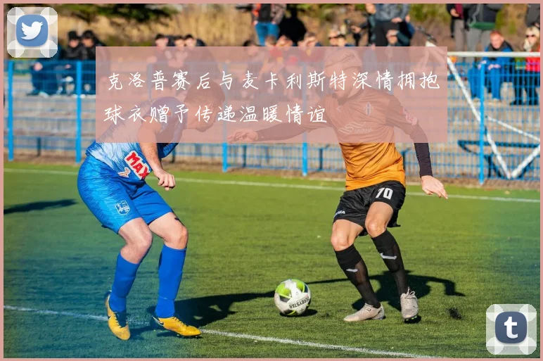 克洛普赛后与麦卡利斯特深情拥抱球衣赠予传递温暖情谊