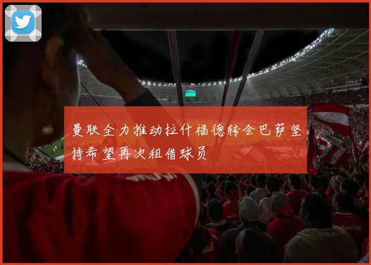 曼联全力推动拉什福德转会巴萨坚持希望再次租借球员