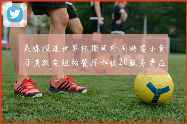 美媒报道世界杯期间外国游客小费习惯改变纽约餐厅加收20服务费应对
