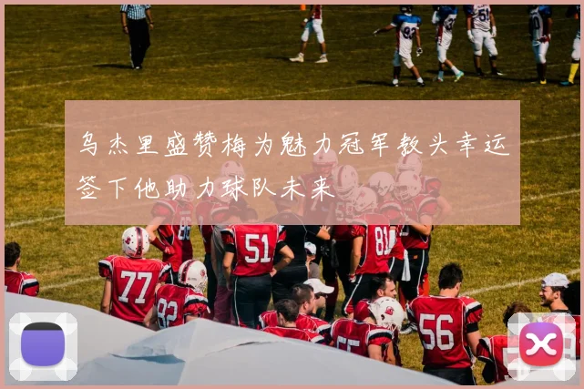 乌杰里盛赞梅为魅力冠军教头幸运签下他助力球队未来