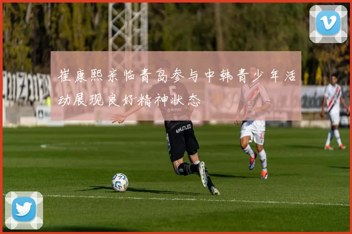 崔康熙亲临青岛参与中韩青少年活动展现良好精神状态