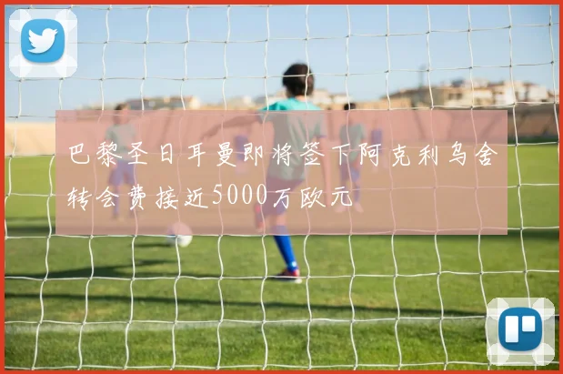 巴黎圣日耳曼即将签下阿克利乌舍转会费接近5000万欧元