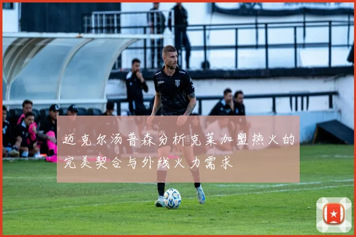 迈克尔汤普森分析克莱加盟热火的完美契合与外线火力需求